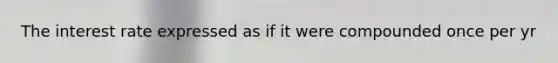 The interest rate expressed as if it were compounded once per yr