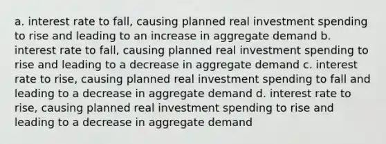 a. interest rate to fall, causing planned real investment spending to rise and leading to an increase in aggregate demand b. interest rate to fall, causing planned real investment spending to rise and leading to a decrease in aggregate demand c. interest rate to rise, causing planned real investment spending to fall and leading to a decrease in aggregate demand d. interest rate to rise, causing planned real investment spending to rise and leading to a decrease in aggregate demand