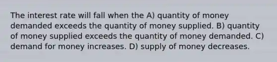 The interest rate will fall when the A) quantity of money demanded exceeds the quantity of money supplied. B) quantity of money supplied exceeds the quantity of money demanded. C) demand for money increases. D) supply of money decreases.