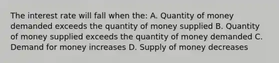 The interest rate will fall when the: A. Quantity of money demanded exceeds the quantity of money supplied B. Quantity of money supplied exceeds the quantity of money demanded C. Demand for money increases D. Supply of money decreases