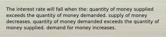 The interest rate will fall when the: quantity of money supplied exceeds the quantity of money demanded. supply of money decreases. quantity of money demanded exceeds the quantity of money supplied. demand for money increases.