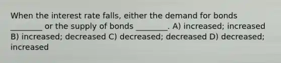 When the interest rate falls, either the demand for bonds ________ or the supply of bonds ________. A) increased; increased B) increased; decreased C) decreased; decreased D) decreased; increased