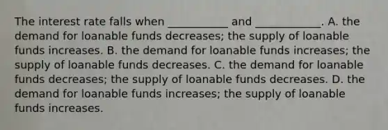 The interest rate falls when ___________ and ____________. A. the demand for loanable funds decreases; the supply of loanable funds increases. B. the demand for loanable funds increases; the supply of loanable funds decreases. C. the demand for loanable funds decreases; the supply of loanable funds decreases. D. the demand for loanable funds increases; the supply of loanable funds increases.