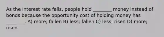 As the interest rate falls, people hold ________ money instead of bonds because the opportunity cost of holding money has ________. A) more; fallen B) less; fallen C) less; risen D) more; risen