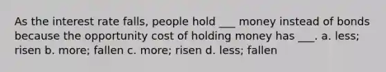 As the interest rate falls, people hold ___ money instead of bonds because the opportunity cost of holding money has ___. a. less; risen b. more; fallen c. more; risen d. less; fallen