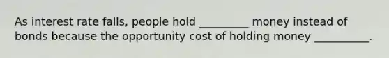 As interest rate falls, people hold _________ money instead of bonds because the opportunity cost of holding money __________.