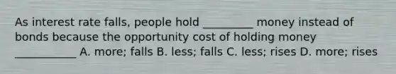 As interest rate falls, people hold _________ money instead of bonds because the opportunity cost of holding money ___________ A. more; falls B. less; falls C. less; rises D. more; rises