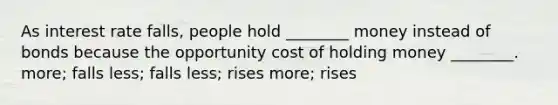 As interest rate falls, people hold ________ money instead of bonds because the opportunity cost of holding money ________. more; falls less; falls less; rises more; rises