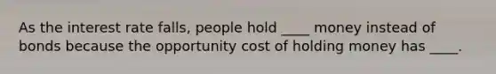 As the interest rate falls, people hold ____ money instead of bonds because the opportunity cost of holding money has ____.