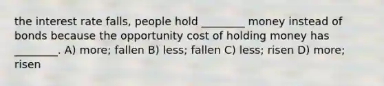 the interest rate falls, people hold ________ money instead of bonds because the opportunity cost of holding money has ________. A) more; fallen B) less; fallen C) less; risen D) more; risen