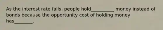 As the interest rate falls, people hold__________ money instead of bonds because the opportunity cost of holding money has________.