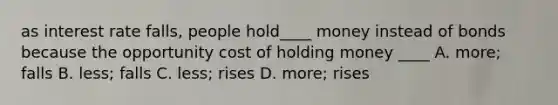 as interest rate falls, people hold____ money instead of bonds because the opportunity cost of holding money ____ A. more; falls B. less; falls C. less; rises D. more; rises