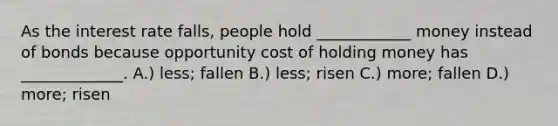 As the interest rate falls, people hold ____________ money instead of bonds because opportunity cost of holding money has _____________. A.) less; fallen B.) less; risen C.) more; fallen D.) more; risen