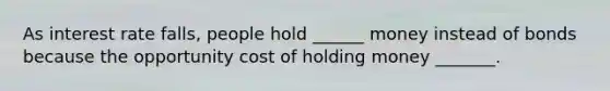 As interest rate falls, people hold ______ money instead of bonds because the opportunity cost of holding money _______.