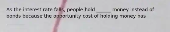 As the interest rate falls, people hold ______ money instead of bonds because the opportunity cost of holding money has ________