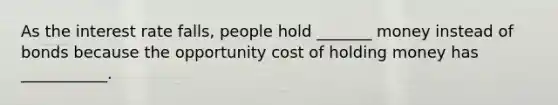 As the interest rate falls, people hold _______ money instead of bonds because the opportunity cost of holding money has ___________.