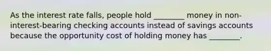 As the interest rate​ falls, people hold​ ________ money in non-interest-bearing checking accounts instead of savings accounts because the opportunity cost of holding money has​ ________.