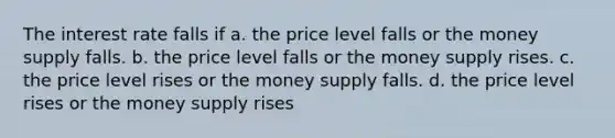 The interest rate falls if a. the price level falls or the money supply falls. b. the price level falls or the money supply rises. c. the price level rises or the money supply falls. d. the price level rises or the money supply rises