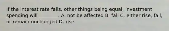If the interest rate​ falls, other things being​ equal, investment spending will​ ________. A. not be affected B. fall C. either​ rise, fall, or remain unchanged D. rise