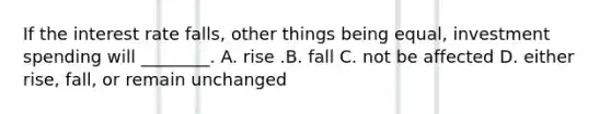 If the interest rate​ falls, other things being​ equal, investment spending will​ ________. A. rise .B. fall C. not be affected D. either​ rise, fall, or remain unchanged