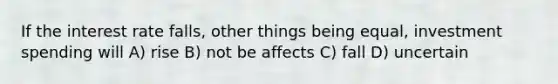 If the interest rate falls, other things being equal, investment spending will A) rise B) not be affects C) fall D) uncertain