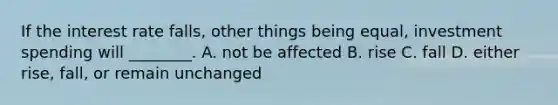 If the interest rate​ falls, other things being​ equal, investment spending will​ ________. A. not be affected B. rise C. fall D. either​ rise, fall, or remain unchanged