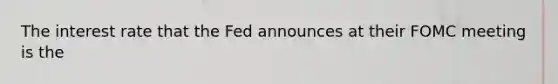 The interest rate that the Fed announces at their FOMC meeting is the