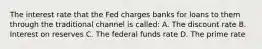 The interest rate that the Fed charges banks for loans to them through the traditional channel is called: A. The discount rate B. Interest on reserves C. The federal funds rate D. The prime rate