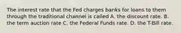 The interest rate that the Fed charges banks for loans to them through the traditional channel is called A. the discount rate. B. the term auction rate C. the Federal Funds rate. D. the T-Bill rate.