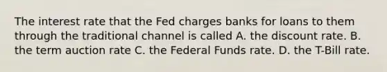 The interest rate that the Fed charges banks for loans to them through the traditional channel is called A. the discount rate. B. the term auction rate C. the Federal Funds rate. D. the T-Bill rate.