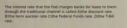 The interest rate that the Fed charges banks for loans to them through the traditional channel is called A)the discount rate. B)the term auction rate C)the Federal Funds rate. D)the T-Bill rate.