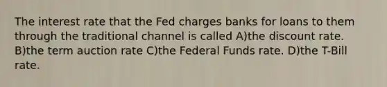 The interest rate that the Fed charges banks for loans to them through the traditional channel is called A)the discount rate. B)the term auction rate C)the Federal Funds rate. D)the T-Bill rate.