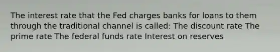 The interest rate that the Fed charges banks for loans to them through the traditional channel is called: The discount rate The prime rate The federal funds rate Interest on reserves