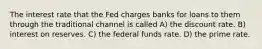 The interest rate that the Fed charges banks for loans to them through the traditional channel is called A) the discount rate. B) interest on reserves. C) the federal funds rate. D) the prime rate.