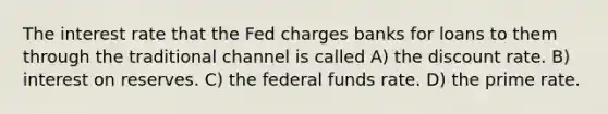 The interest rate that the Fed charges banks for loans to them through the traditional channel is called A) the discount rate. B) interest on reserves. C) the federal funds rate. D) the prime rate.