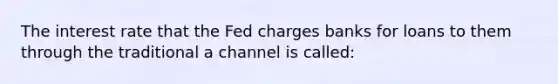 The interest rate that the Fed charges banks for loans to them through the traditional a channel is called: