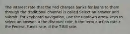 The interest rate that the Fed charges banks for loans to them through the traditional channel is called Select an answer and submit. For keyboard navigation, use the up/down arrow keys to select an answer. a the discount rate. b the term auction rate c the Federal Funds rate. d the T-Bill rate.