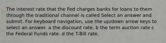 The interest rate that the Fed charges banks for loans to them through the traditional channel is called Select an answer and submit. For keyboard navigation, use the up/down arrow keys to select an answer. a the discount rate. b the term auction rate c the Federal Funds rate. d the T-Bill rate.