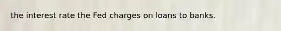 the interest rate the Fed charges on loans to banks.