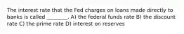 The interest rate that the Fed charges on loans made directly to banks is called ________. A) the federal funds rate B) the discount rate C) the prime rate D) interest on reserves