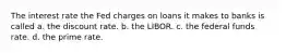 The interest rate the Fed charges on loans it makes to banks is called a. the discount rate. b. the LIBOR. c. the federal funds rate. d. the prime rate.