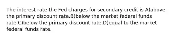 The interest rate the Fed charges for secondary credit is A)above the primary discount rate.B)below the market federal funds rate.C)below the primary discount rate.D)equal to the market federal funds rate.