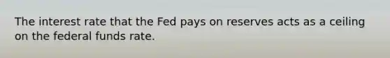 The interest rate that the Fed pays on reserves acts as a ceiling on the federal funds rate.