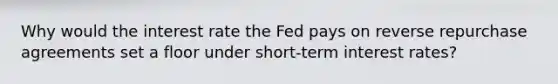 Why would the interest rate the Fed pays on reverse repurchase agreements set a floor under​ short-term interest​ rates?