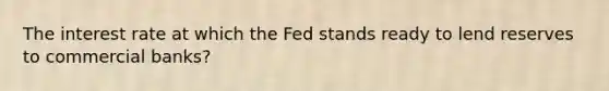 The interest rate at which the Fed stands ready to lend reserves to commercial banks?