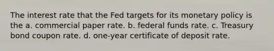 The interest rate that the Fed targets for its monetary policy is the a. commercial paper rate. b. federal funds rate. c. Treasury bond coupon rate. d. one-year certificate of deposit rate.