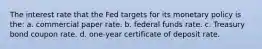 The interest rate that the Fed targets for its monetary policy is the: a. ​commercial paper rate. b. ​federal funds rate. c. ​Treasury bond coupon rate. d. ​one-year certificate of deposit rate.