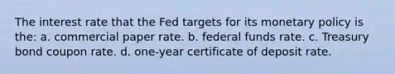 The interest rate that the Fed targets for its monetary policy is the: a. ​commercial paper rate. b. ​federal funds rate. c. ​Treasury bond coupon rate. d. ​one-year certificate of deposit rate.