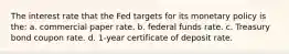 The interest rate that the Fed targets for its monetary policy is the: a. commercial paper rate. b. federal funds rate. c. Treasury bond coupon rate. d. 1-year certificate of deposit rate.