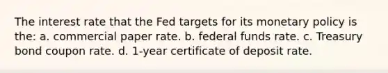 The interest rate that the Fed targets for its monetary policy is the: a. commercial paper rate. b. federal funds rate. c. Treasury bond coupon rate. d. 1-year certificate of deposit rate.